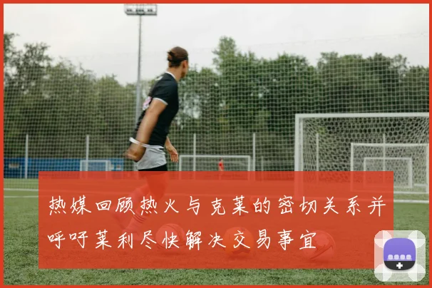 热媒回顾热火与克莱的密切关系并呼吁莱利尽快解决交易事宜