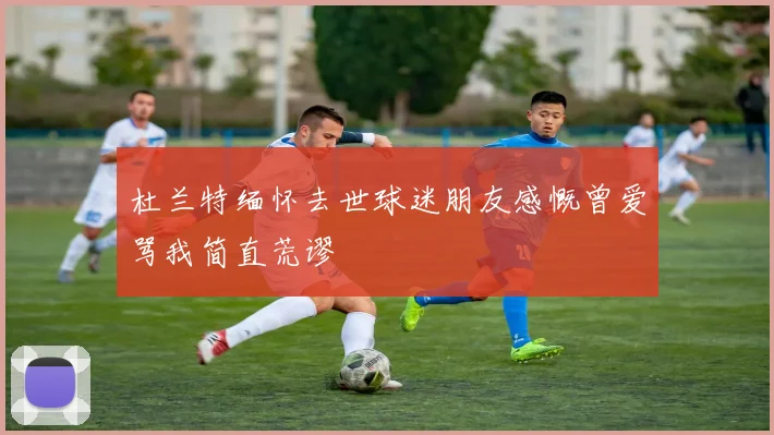 杜兰特缅怀去世球迷朋友感慨曾爱骂我简直荒谬