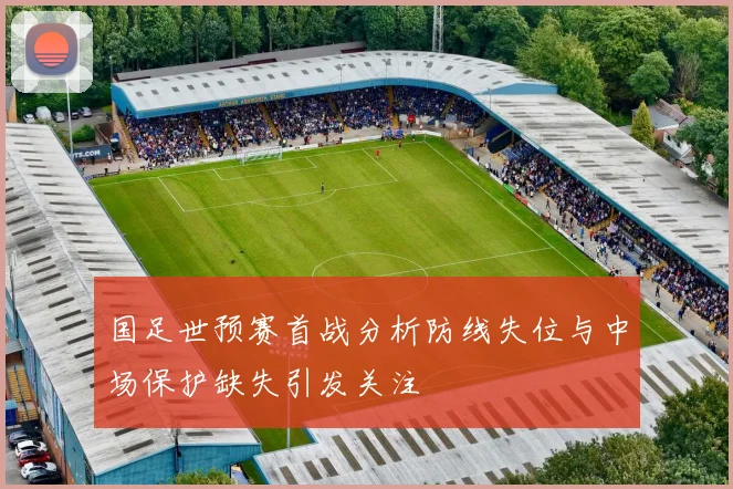 国足世预赛首战分析防线失位与中场保护缺失引发关注