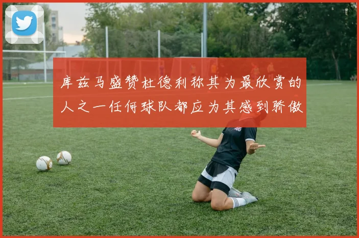 库兹马盛赞杜德利称其为最欣赏的人之一任何球队都应为其感到骄傲