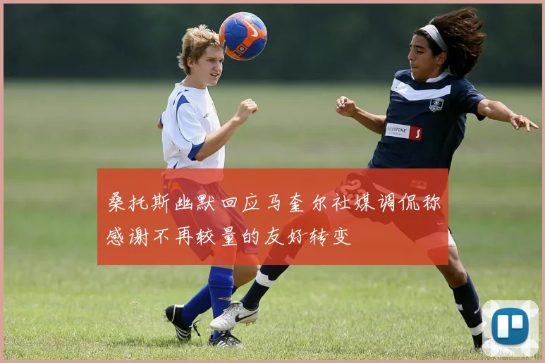 桑托斯幽默回应马奎尔社媒调侃称感谢不再较量的友好转变