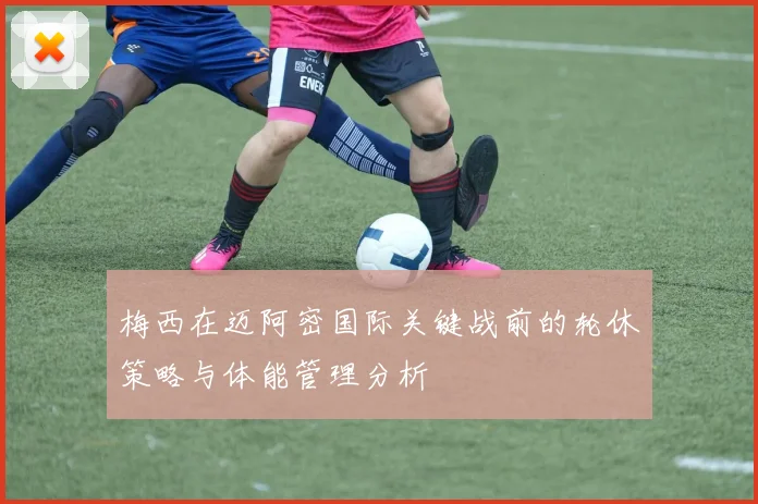 梅西在迈阿密国际关键战前的轮休策略与体能管理分析